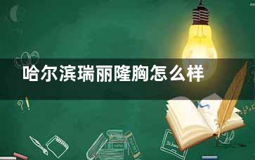 哈尔滨瑞丽隆胸怎么样？医院资质正规|医生科班出身|材料丰富多样|价格公正性价比高！